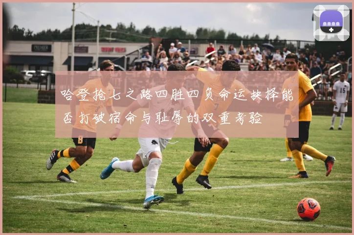 哈登抢七之路四胜四负命运抉择能否打破宿命与耻辱的双重考验