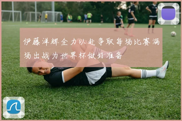 伊藤洋辉全力以赴争取每场比赛满场出战为世界杯做好准备