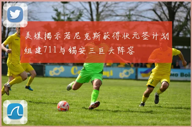 美媒揭示若尼克斯获得状元签计划组建711与锡安三巨头阵容