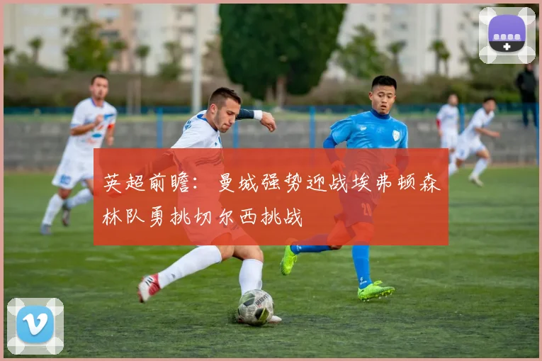 英超前瞻：曼城强势迎战埃弗顿森林队勇挑切尔西挑战