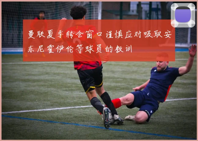 曼联夏季转会窗口谨慎应对吸取安东尼霍伊伦等球员的教训