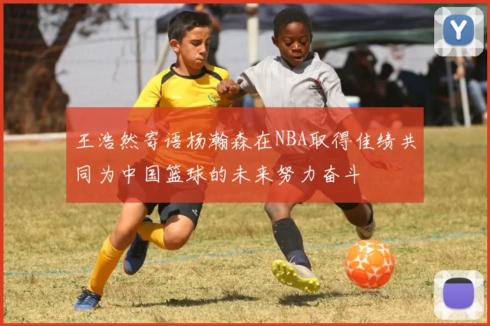王浩然寄语杨瀚森在NBA取得佳绩共同为中国篮球的未来努力奋斗