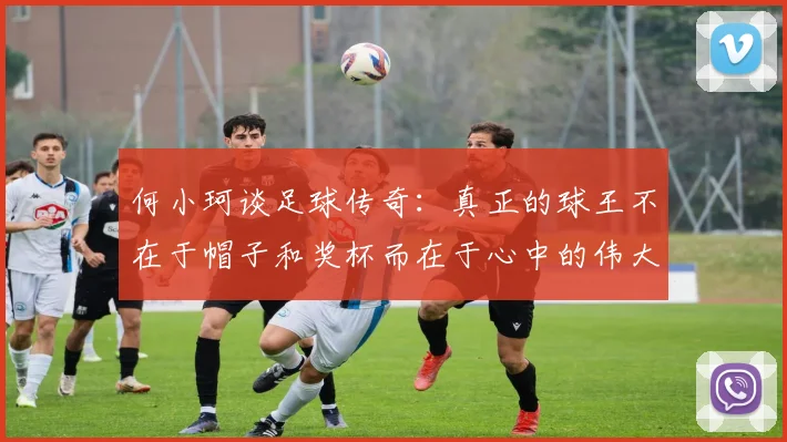 何小珂谈足球传奇：真正的球王不在于帽子和奖杯而在于心中的伟大