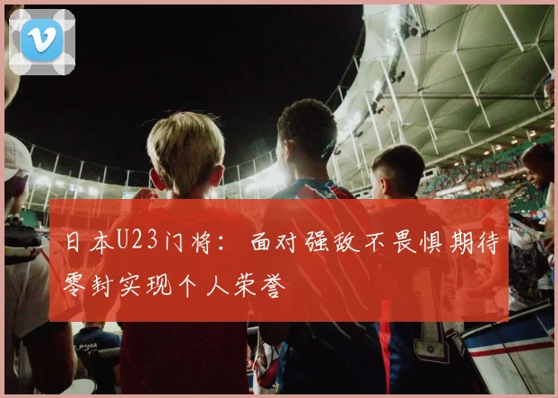 日本U23门将：面对强敌不畏惧期待零封实现个人荣誉