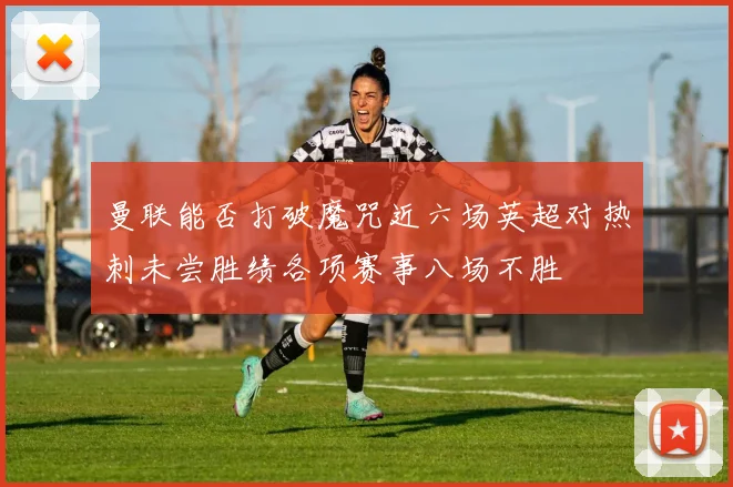 曼联能否打破魔咒近六场英超对热刺未尝胜绩各项赛事八场不胜