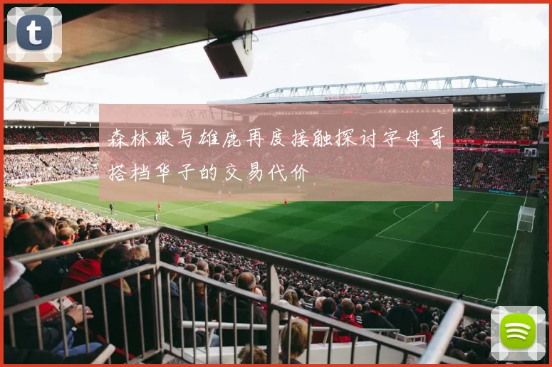 森林狼与雄鹿再度接触探讨字母哥搭档华子的交易代价