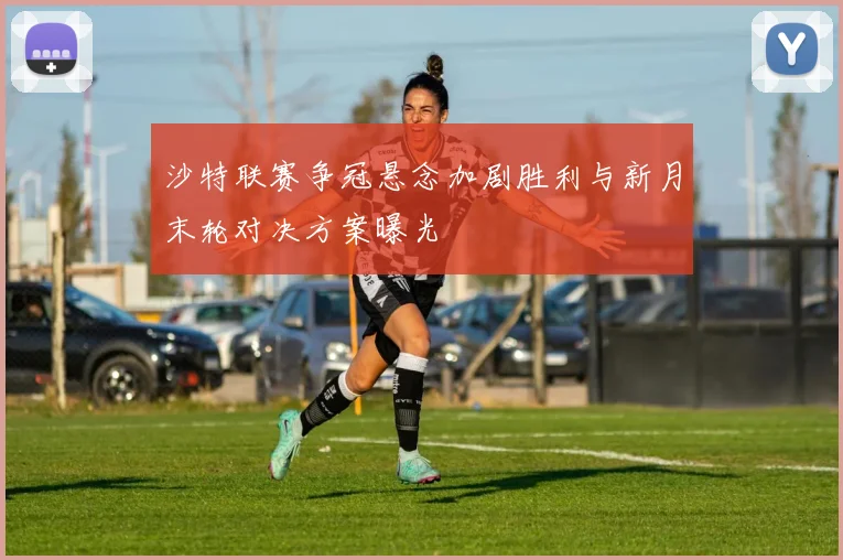 沙特联赛争冠悬念加剧胜利与新月末轮对决方案曝光