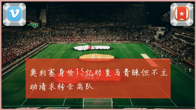 奥利塞身价15亿对皇马青睐但不主动请求转会离队