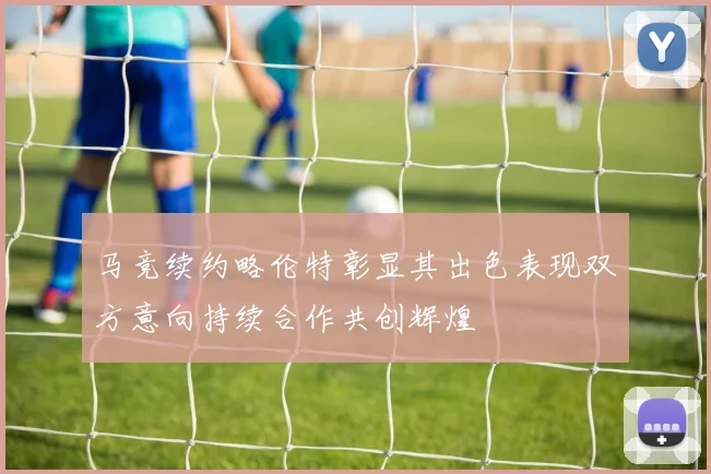 马竞续约略伦特彰显其出色表现双方意向持续合作共创辉煌