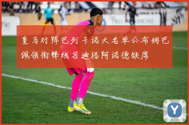 皇马对阵巴列卡诺大名单公布姆巴佩领衔锋线吕迪格阿诺德缺席
