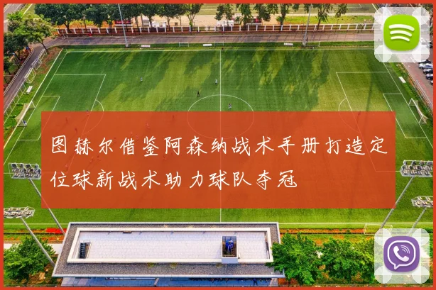 图赫尔借鉴阿森纳战术手册打造定位球新战术助力球队夺冠