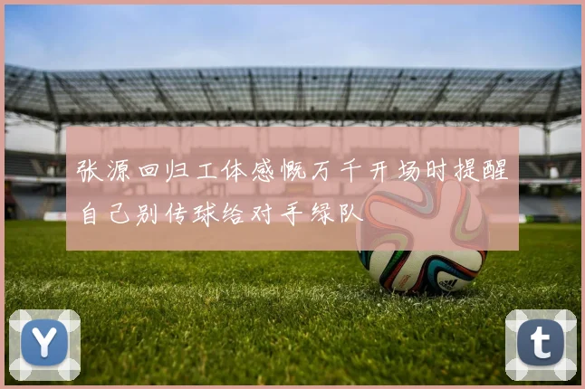 张源回归工体感慨万千开场时提醒自己别传球给对手绿队