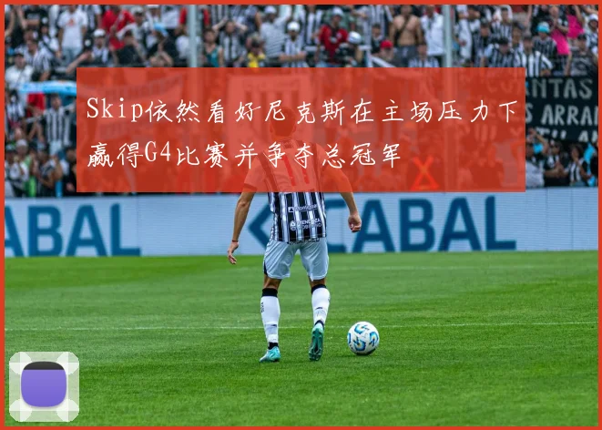Skip依然看好尼克斯在主场压力下赢得G4比赛并争夺总冠军