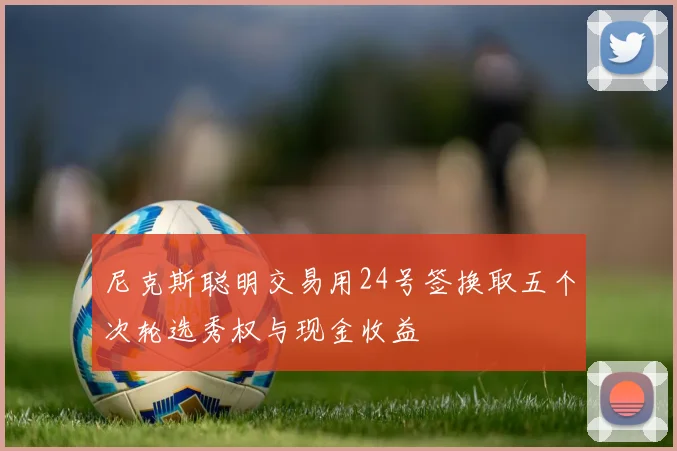 尼克斯聪明交易用24号签换取五个次轮选秀权与现金收益