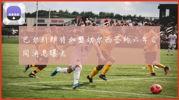 巴尔科即将加盟切尔西签约六年合同消息曝光