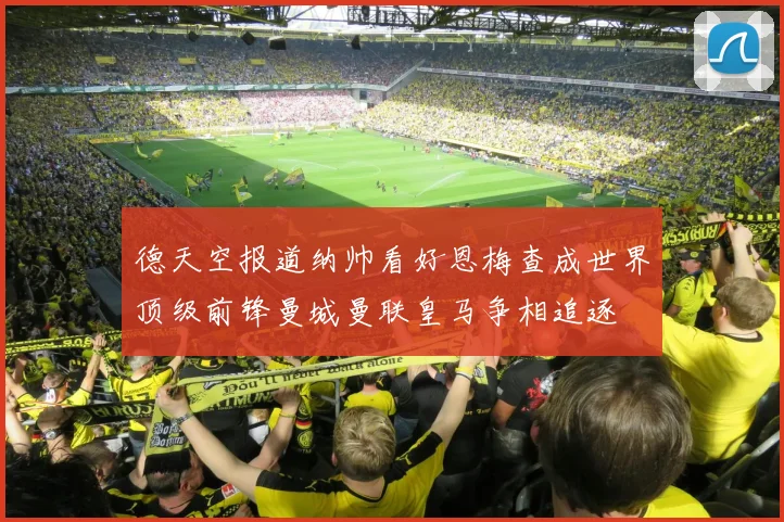 德天空报道纳帅看好恩梅查成世界顶级前锋曼城曼联皇马争相追逐