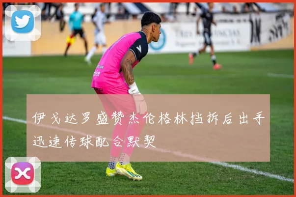 伊戈达罗盛赞杰伦格林挡拆后出手迅速传球配合默契