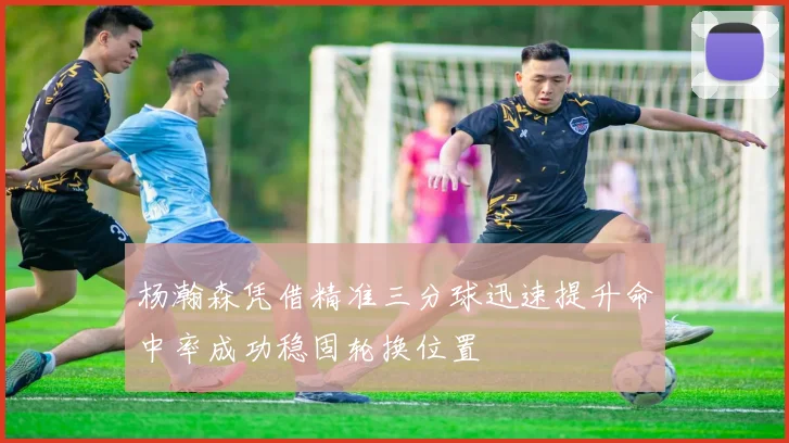 杨瀚森凭借精准三分球迅速提升命中率成功稳固轮换位置